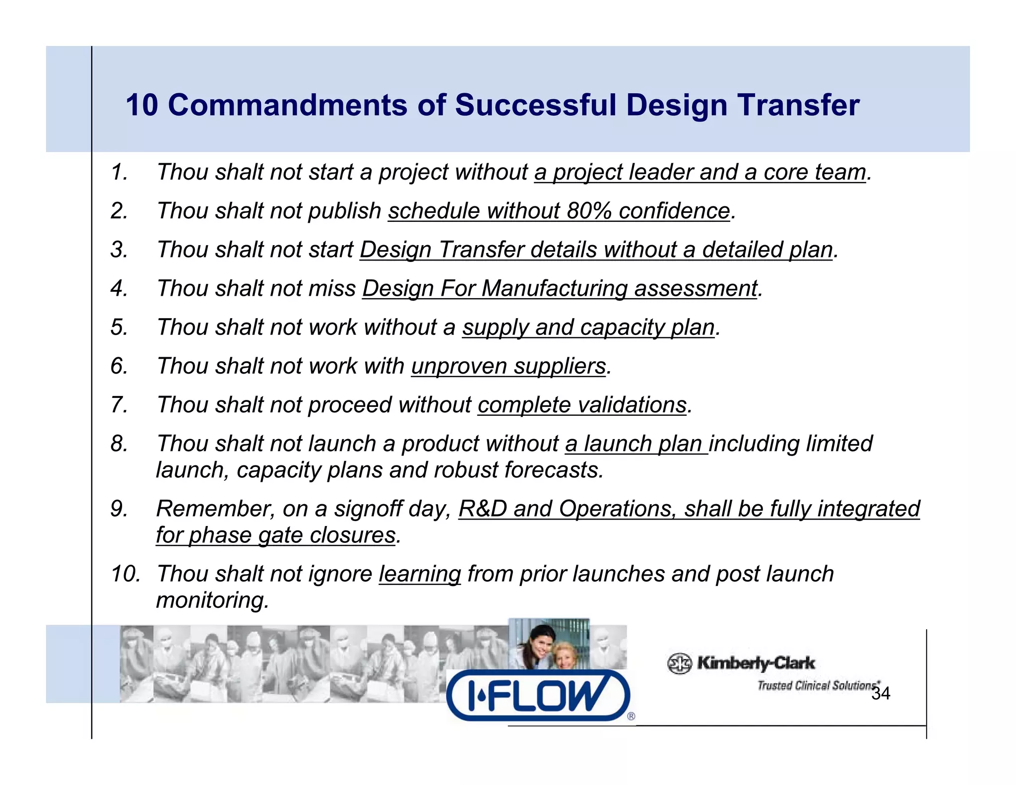 10 Commandments of Successful Design Transfer

1.   Thou shalt not start a project without a project leader and a core team.
2.   Thou shalt not publish schedule without 80% confidence.
3.
3    Thou h lt t t t Design Transfer d t il without a detailed plan.
     Th shalt not start D i T    f details ith t d t il d l
4.   Thou shalt not miss Design For Manufacturing assessment.
5.   Thou shalt not work without a supply and capacity plan.
6.   Thou shalt not work with unproven suppliers.
7.   Thou shalt not proceed without complete validations.
8.
8    Thou shalt not launch a product without a launch plan including limited
     launch, capacity plans and robust forecasts.
9.   Remember, on a signoff day, R&D and Operations, shall be fully integrated
     for phase gate closures.
10. Thou shalt not ignore learning from prior launches and post launch
    monitoring.


                                                                            34
 