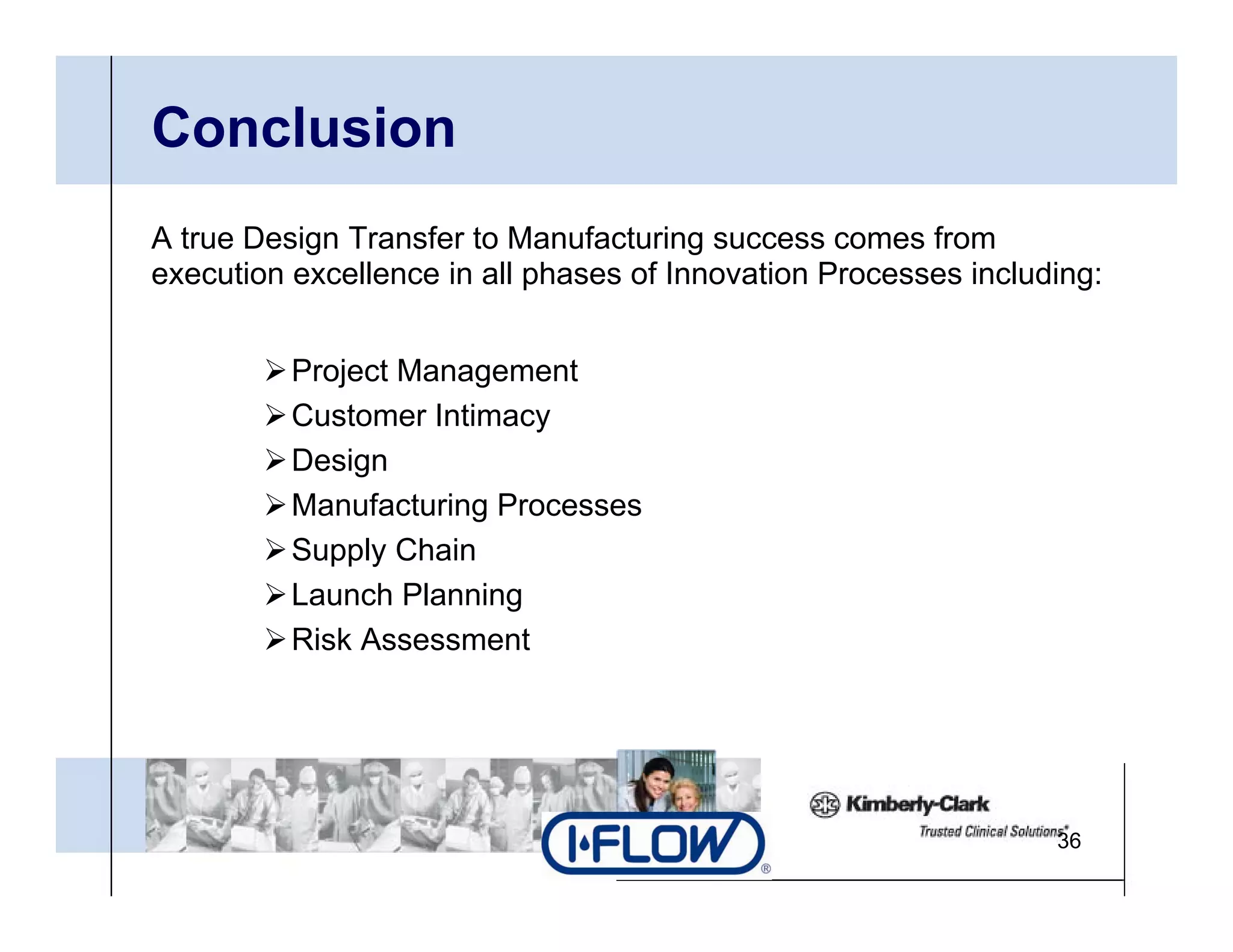 Conclusion
A true Design Transfer to Manufacturing success comes from
execution excellence in all phases of Innovation Processes including:


          Project Management
          Customer Intimacy
          Design
          Manufacturing Processes
          Supply Chain
          Launch Planning
          Risk Assessment




                                                                 36
 