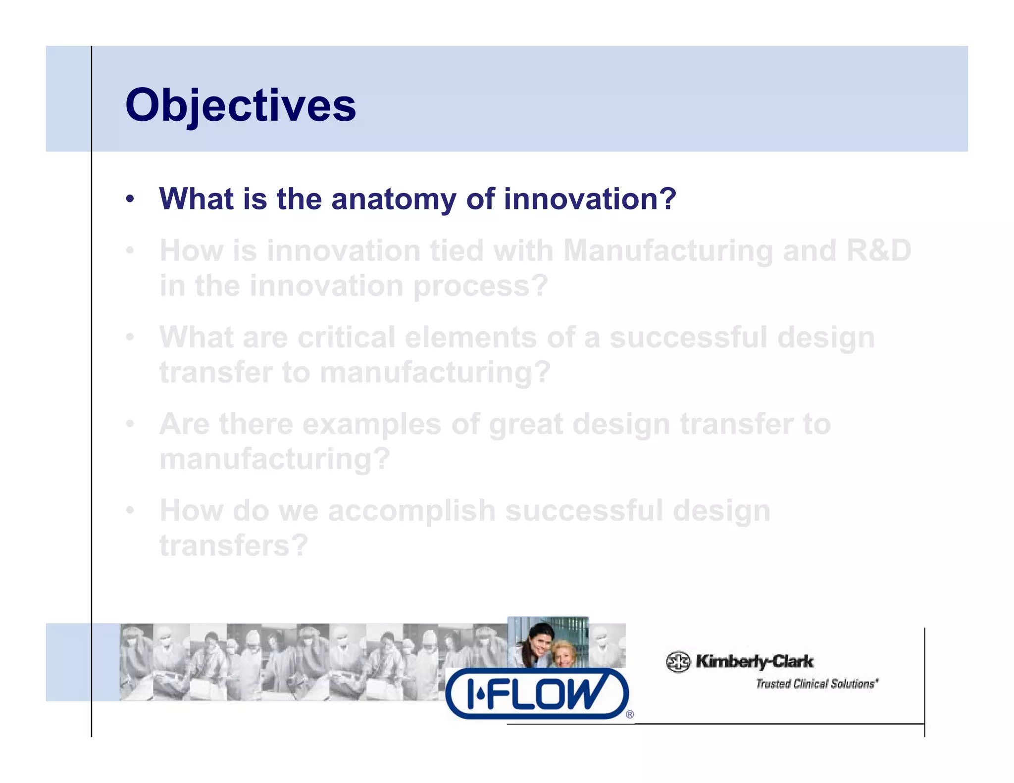 Objectives
• What is the anatomy of innovation?
• H
  How i i
        is innovation tied with Manufacturing and R&D
                 ti ti d ith M      f t i       d
  in the innovation process?
• What are critical elements of a successful design
  transfer to manufacturing?
• Are there examples of great design transfer to
  manufacturing?
• How do we accomplish successful design
  transfers?
 