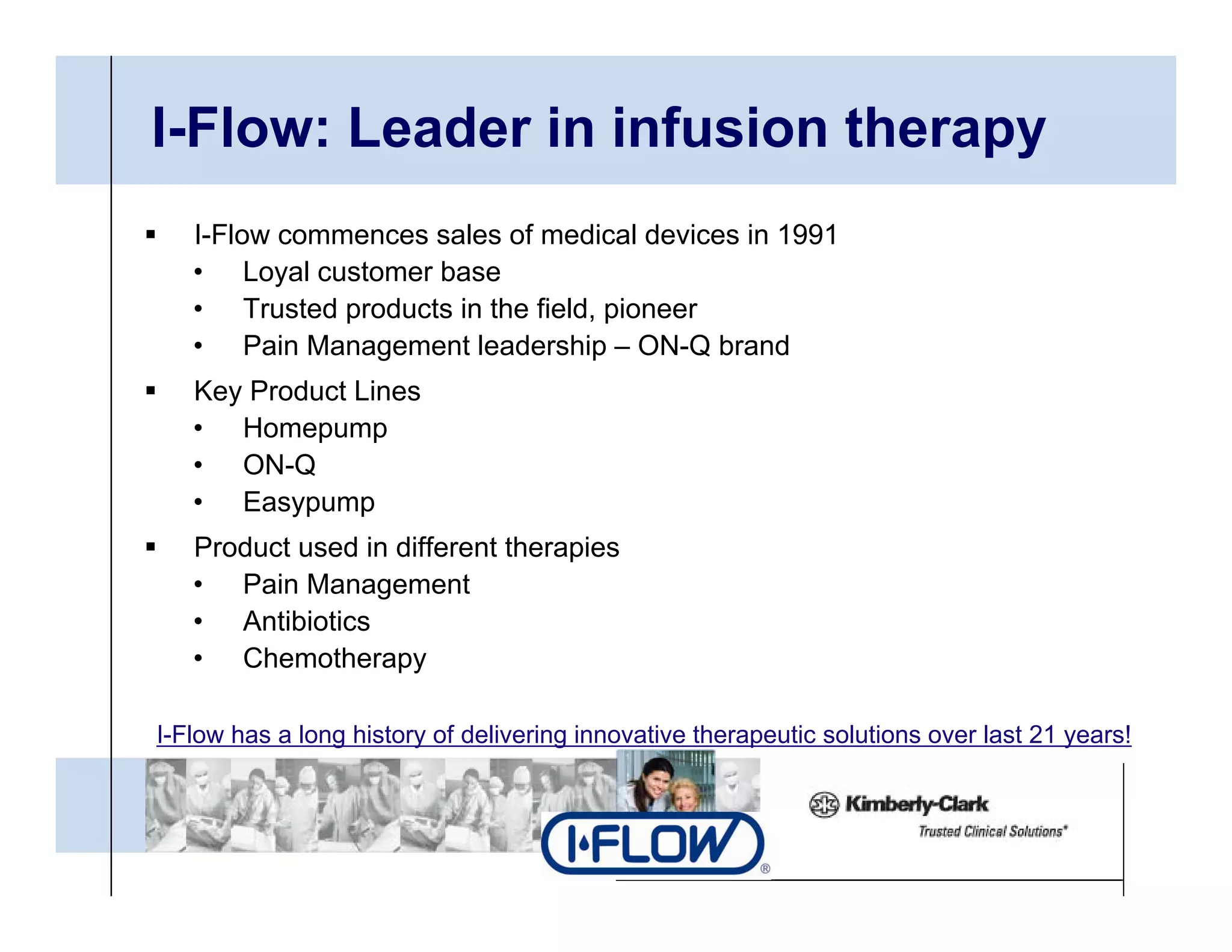 I-Flow: Leader in infusion therapy
   I-Flow commences sales of medical devices in 1991
   • Loyal customer base
   • Trusted products in the field, pioneer
   • Pain Management leadership – ON-Q brand
   Key Product Lines
   • Homepump
   • ON-Q
   • Easypump
   Product used in different therapies
   • Pain Management
   • Antibiotics
   • Chemotherapy

I-Flow has a long history of delivering innovative therapeutic solutions over last 21 years!
 