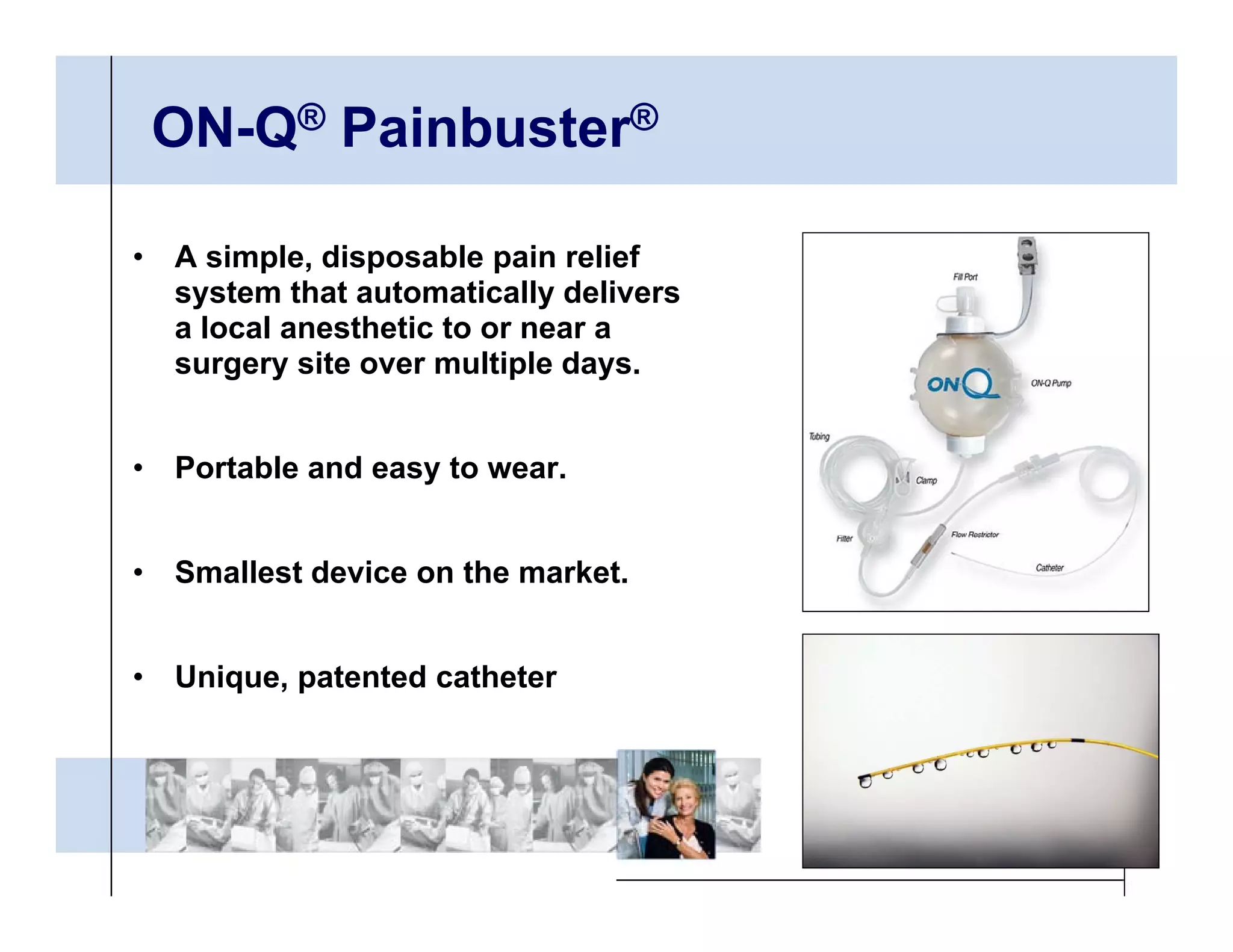 ON-Q® Painbuster®

•   A simple, disposable pain relief
    system that automatically delivers
    a local anesthetic to or near a
    surgery site over multiple days.


•   Portable and easy to wear.


•   Smallest device on the market.


•   Unique, patented catheter
 