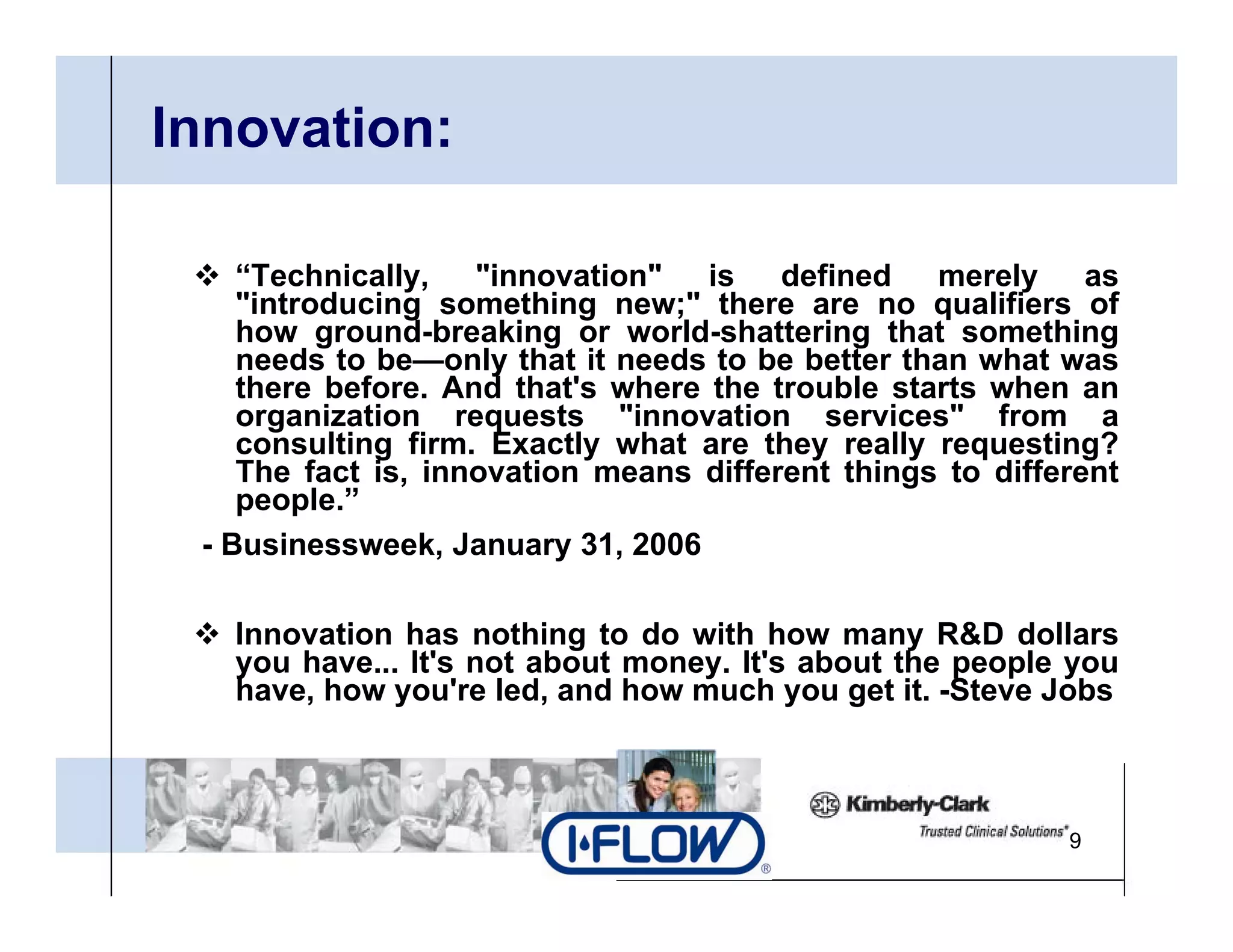 Innovation:

   “Technically, "innovation" is defined merely as
   "introducing something new;" th
   "i t d i           thi        " there are no qualifiers of
                                                     lifi    f
   how ground-breaking or world-shattering that something
   needs to be—only that it needs to be better than what was
   there before. And that's where the trouble starts when an
   organization requests "innovation services" from a
                              innovation services
   consulting firm. Exactly what are they really requesting?
   The fact is, innovation means different things to different
   people.”
 -B i
  Businessweek, J
                k January 31 2006
                          31,

   Innovation has nothing to do with how many R&D dollars
   you h
       have... It' not about money. It' about th people you
               It's  t b t          It's b t the        l
   have, how you're led, and how much you get it. -Steve Jobs



                                                          9
 