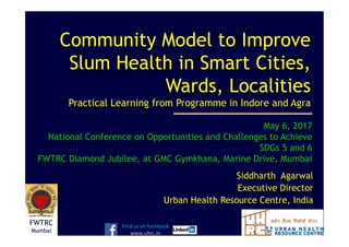 Siddharth Agarwal
Executive Director
Urban Health Resource Centre, India
Community Model to Improve
Slum Health in Smart Cities,
Wards, Localities
Practical Learning from Programme in Indore and Agra
Find us on facebook
www.uhrc.in
May 6, 2017
National Conference on Opportunities and Challenges to Achieve
SDGs 5 and 6
FWTRC Diamond Jubilee, at GMC Gymkhana, Marine Drive, Mumbai
FWTRC
Mumbai
 