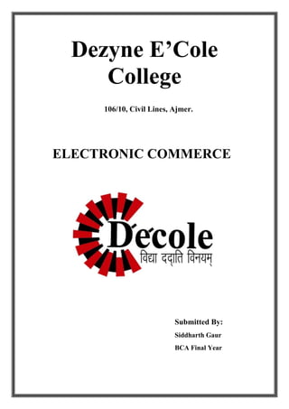 Dezyne E’Cole
College
106/10, Civil Lines, Ajmer.

ELECTRONIC COMMERCE

Submitted By:
Siddharth Gaur
BCA Final Year

 