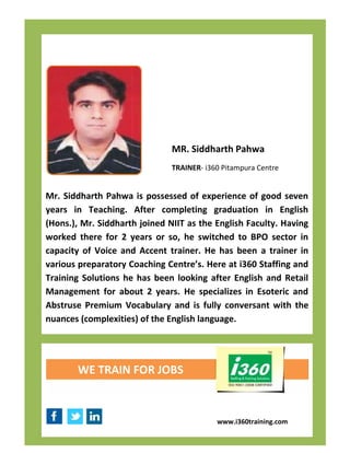 MR. Siddharth Pahwa
                               TRAINER- i360 Pitampura Centre


Mr. Siddharth Pahwa is possessed of experience of good seven
years in Teaching. After completing graduation in English
(Hons.), Mr. Siddharth joined NIIT as the English Faculty. Having
worked there for 2 years or so, he switched to BPO sector in
capacity of Voice and Accent trainer. He has been a trainer in
various preparatory Coaching Centre’s. Here at i360 Staffing and
Training Solutions he has been looking after English and Retail
Management for about 2 years. He specializes in Esoteric and
Abstruse Premium Vocabulary and is fully conversant with the
nuances (complexities) of the English language.




       WE TRAIN FOR JOBS



                                           www.i360training.com
 