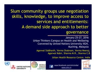 Slum community groups use negotiation
skills, knowledge, to improve access to
services and entitlements:
A demand side approach to better
governance
January 25-27, 2016
www.facebook.com/uhrcindia/
www.uhrc.in
January 25-27, 2016
Urban Thinkers Campus on Health and Wellbeing
Convened by United Nations University IIGH,
Kuching, Malaysia
Agarwal Siddharth, Verma Shabnam, Verma Neeraj,
Agarwal Kabir, Sharma M.R., Sharma C.B
Urban Health Resource Centre, India
 