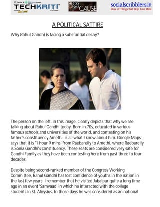 A POLITICAL SATTIRE
Why Rahul Gandhi is facing a substantial decay?

The person on the left, in this image, clearly depicts that why we are
talking about Rahul Gandhi today. Born in 70s, educated in various
famous schools and universities of the world, and contesting on his
father's constituency Amethi, is all what I know about him. Google Maps
says that it is '1 hour 9 mins' from Raebareily to Amethi, where Raebareily
is Sonia Gandhi's constituency. These seats are considered very safe for
Gandhi Family as they have been contesting here from past three to four
decades.
Despite being second-ranked member of the Congress Working
Committee, Rahul Gandhi has lost confidence of youths in the nation in
the last few years. I remember that he visited Jabalpur quite a long time
ago in an event 'Samvaad' in which he interacted with the college
students in St. Aloysius. In those days he was considered as an national

 