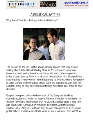 A POLITICAL SATTIRE
Why Rahul Gandhi is facing a substantial decay?

The person on the left, in this image, clearly depicts that why we are
talking about Rahul Gandhi today. Born in 70s, educated in various
famous schools and universities of the world, and contesting on his
father's constituency Amethi, is all what I know about him. Google Maps
says that it is '1 hour 9 mins' from Raebareily to Amethi, where Raebareily
is Sonia Gandhi's constituency. These seats are considered very safe for
Gandhi Family as they have been contesting here from past three to four
decades.
Despite being second-ranked member of the Congress Working
Committee, Rahul Gandhi has lost confidence of youths in the nation in
the last few years. I remember that he visited Jabalpur quite a long time
ago in an event 'Samvaad' in which he interacted with the college
students in St. Aloysius. In those days he was considered as an national
political hero and citizens of India were so keen to look at him as PM. At

 