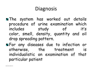 Diagnosis
The system has worked out details
procedure of urine examination which
includes
study
of
it‟s
color, smell, density, quantity and oil
drop spreading pattern.
For any diseases due to infection or
otherwise,
the
treatment
is
individualistic on examination of that
particular patient
10/22/2013

 
