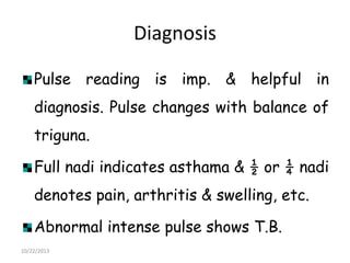 Diagnosis
Pulse reading is imp. & helpful in
diagnosis. Pulse changes with balance of
triguna.
Full nadi indicates asthama & ½ or ¼ nadi
denotes pain, arthritis & swelling, etc.
Abnormal intense pulse shows T.B.
10/22/2013

 