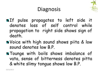 Diagnosis
If pulse propagates to left side it
denotes loss of self control while
propagation to right side shows sign of
death.
Voice with high sound shows piita & low
sound denotes low B.P.
Tounge with boils shows imbalance of
vata, sense of bitterness denotes pitta
& white slimy tongue shows low B.P.
10/22/2013

 