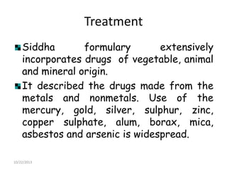 Treatment
Siddha
formulary
extensively
incorporates drugs of vegetable, animal
and mineral origin.
It described the drugs made from the
metals and nonmetals. Use of the
mercury, gold, silver, sulphur, zinc,
copper sulphate, alum, borax, mica,
asbestos and arsenic is widespread.
10/22/2013

 