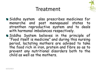 Treatment
Siddha system also prescribes medicines for
menarche and post menopausal states to
strenthen reproductive system and to deals
with harmonal imbalances respectively.
Siddha System believes in the principle of
“Food itself is medicine” and during this nursing
period, lactating mothers are advised to take
the food rich in iron, protein and fibre so as to
prevent any nutritional disorders both to the
child as well as the mothers.

10/22/2013

 