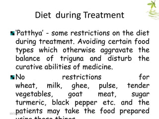 Diet during Treatment
„Patthya‟ - some restrictions on the diet
during treatment. Avoiding certain food
types which otherwise aggravate the
balance of triguna and disturb the
curative abilities of medicine.
No
restrictions
for
wheat, milk, ghee, pulse, tender
vegetables,
goat
meat,
sugar
turmeric, black pepper etc. and the
patients may take the food prepared

10/22/2013

 