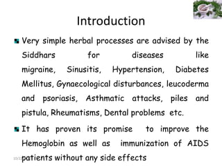 Introduction
Very simple herbal processes are advised by the
Siddhars

for

diseases

like

migraine,

Sinusitis,

Hypertension,

Diabetes

Mellitus, Gynaecological disturbances, leucoderma

and

psoriasis,

Asthmatic attacks,

piles

and

pistula, Rheumatisms, Dental problems etc.
It has proven its promise
Hemoglobin as well as

to improve the

immunization of AIDS

patients without any side effects

10/22/2013

 
