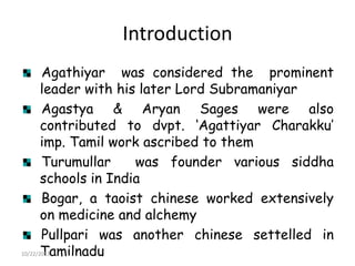 Introduction
Agathiyar was considered the prominent
leader with his later Lord Subramaniyar
Agastya & Aryan Sages were also
contributed to dvpt. „Agattiyar Charakku‟
imp. Tamil work ascribed to them
Turumullar
was founder various siddha
schools in India
Bogar, a taoist chinese worked extensively
on medicine and alchemy
Pullpari was another chinese settelled in
10/22/2013
Tamilnadu

 