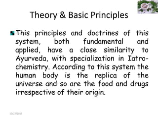 Theory & Basic Principles
This principles and doctrines of this
system,
both
fundamental
and
applied, have a close similarity to
Ayurveda, with specialization in Iatrochemistry. According to this system the
human body is the replica of the
universe and so are the food and drugs
irrespective of their origin.
10/22/2013

 