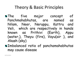 Theory & Basic Principles
The
five
major
concept
of
Panchmahabhutas,
are
named
as
Nilam, Neer, Neruppu, Kattru and
Veli, which are respectively in hands
known as Prithivi (Earth), Appu
(water,), Theyu (fire), Vayu(air ), and
Akash (sky)
Imbalanced ratio of panchamahabhutas
may cause disease
10/22/2013

 