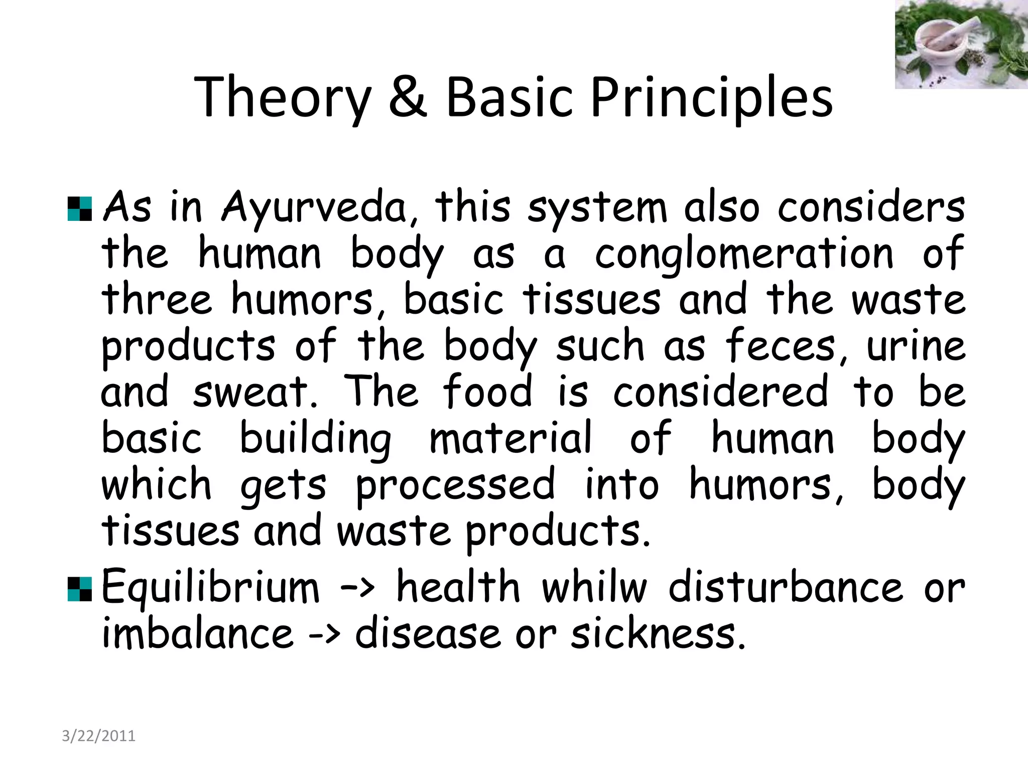 Theory & Basic PrinciplesAs in Ayurveda, this system also considers the human body as a conglomeration of three humors, basic tissues and the waste products of the body such as feces, urine and sweat. The food is considered to be basic building material of human body which gets processed into humors, body tissues and waste products.Equilibrium –> health whilw disturbance or imbalance -> disease or sickness.22/03/2011