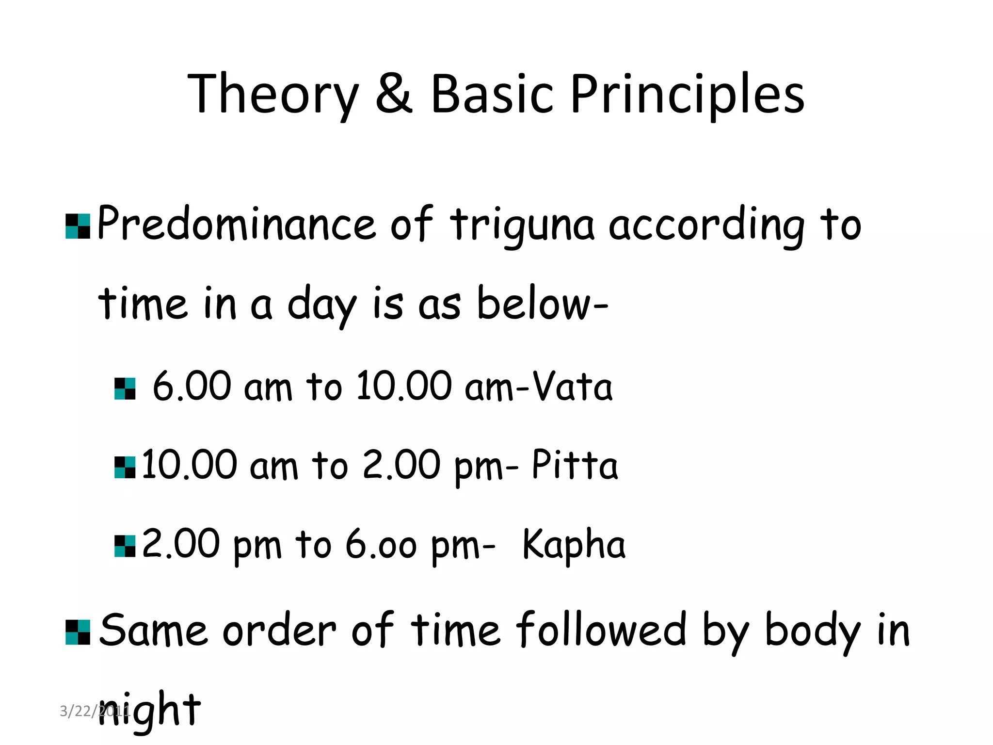 Theory & Basic PrinciplesPredominance of triguna according to time in a day is as below- 6.00 am to 10.00 am-Vata10.00 am to 2.00 pm- Pitta2.00 pm to 6.oo pm-  KaphaSame order of time followed by body in night22/03/2011