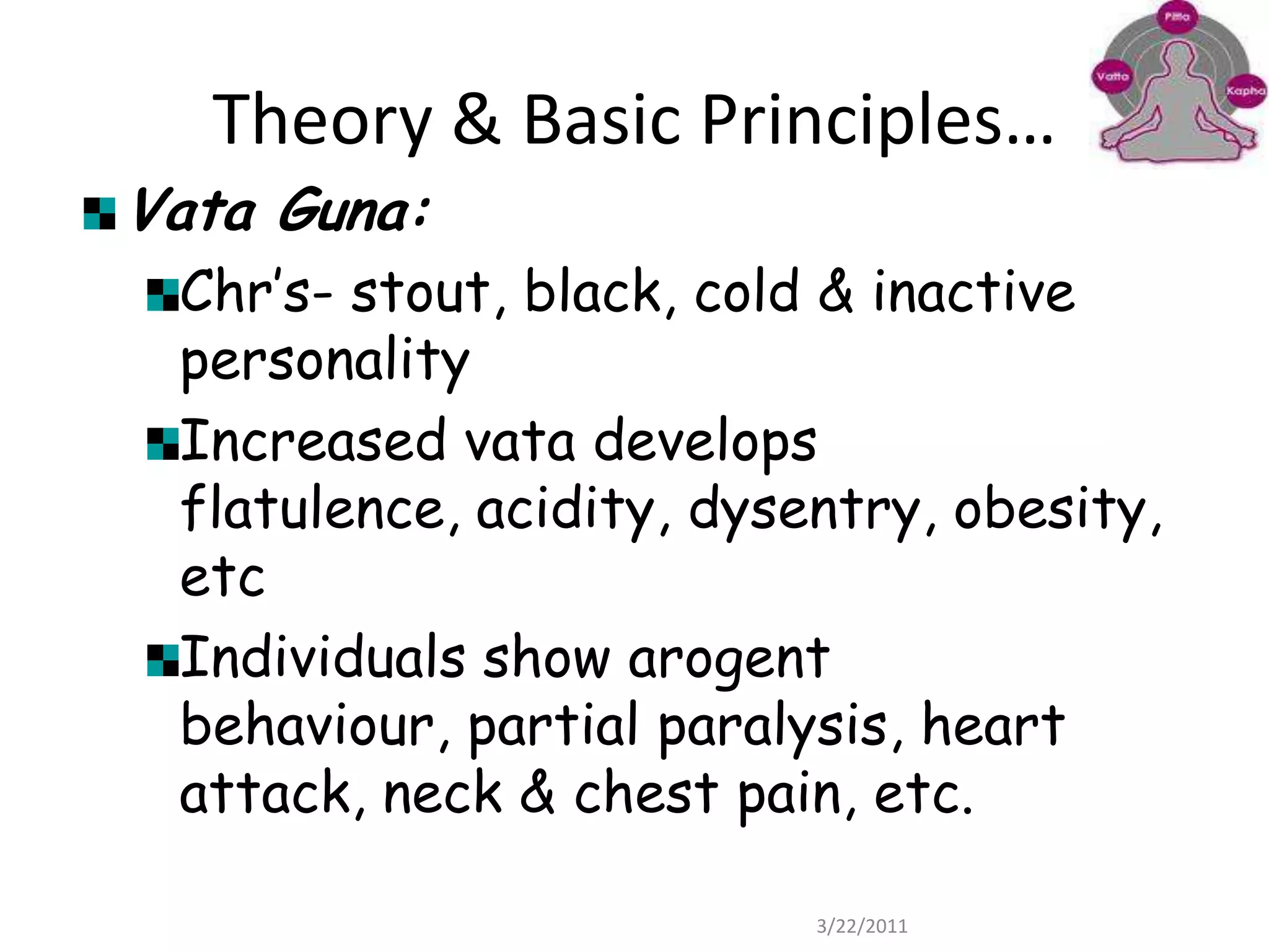 Theory & Basic Principles…Vata Guna:Chr’s- stout, black, cold & inactive personalityIncreased vata develops flatulence, acidity, dysentry, obesity,etcIndividuals show arogent behaviour, partial paralysis, heart attack, neck & chest pain, etc.22/03/2011