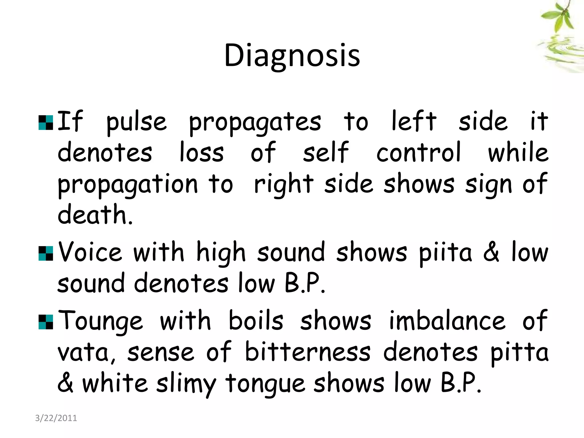 DiagnosisIf pulse propagates to left side it denotes loss of self control while propagation to  right side shows sign of death.Voice with high sound shows piita & low sound denotes low B.P.Tounge with boils shows imbalance of vata, sense of bitterness denotes pitta & white slimy tongue shows low B.P. 22/03/2011