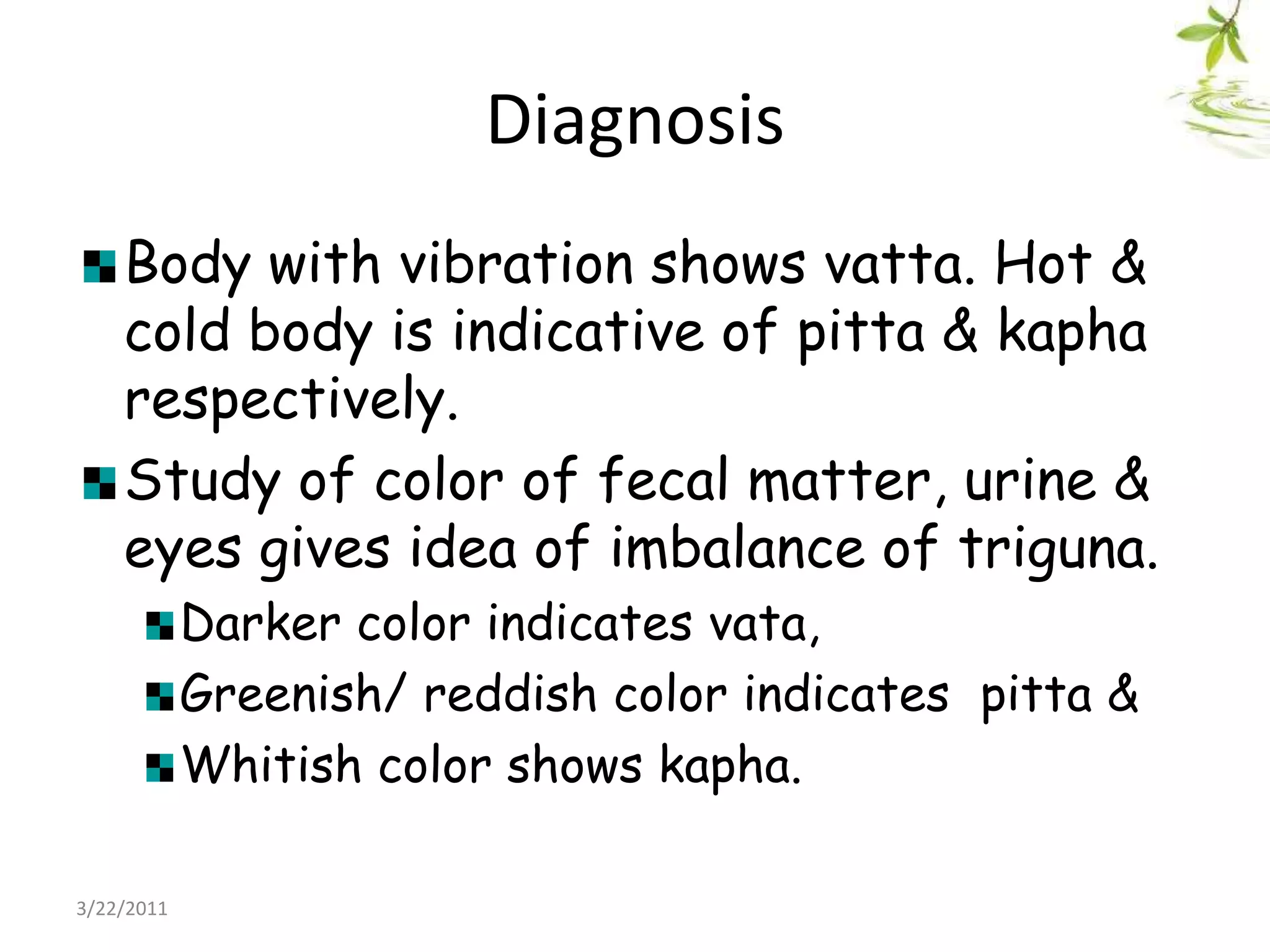 DiagnosisBody with vibration shows vatta. Hot & cold body is indicative of pitta & kapha respectively.Study of color of fecal matter, urine & eyes gives idea of imbalance of triguna. Darker color indicates vata, Greenish/ reddish color indicates  pitta & Whitish color shows kapha.22/03/2011