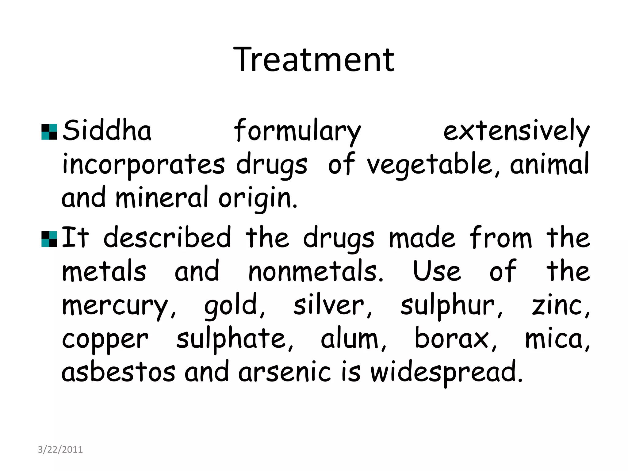 TreatmentSiddha formulary extensively incorporates drugs  of vegetable, animal and mineral origin.It described the drugs made from the metals and nonmetals. Use of the mercury, gold, silver, sulphur, zinc, copper sulphate, alum, borax, mica, asbestos and arsenic is widespread. 22/03/2011
