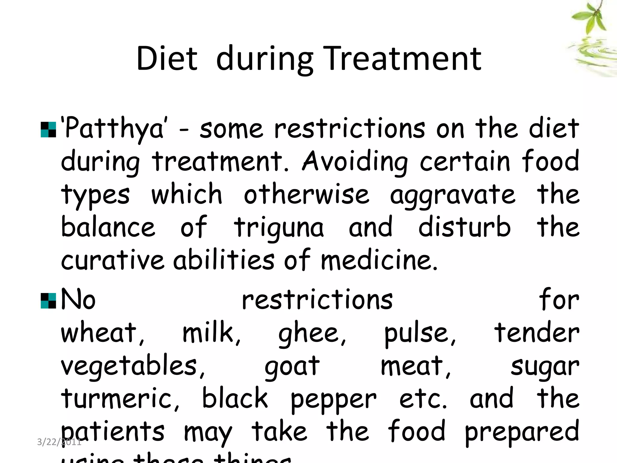 Diet  during Treatment‘Patthya’ - some restrictions on the diet during treatment. Avoiding certain food types which otherwise aggravate the balance of triguna and disturb the curative abilities of medicine. No restrictions for wheat, milk, ghee, pulse, tender vegetables, goat meat, sugar turmeric, black pepper etc. and the patients may take the food prepared using these things.22/03/2011