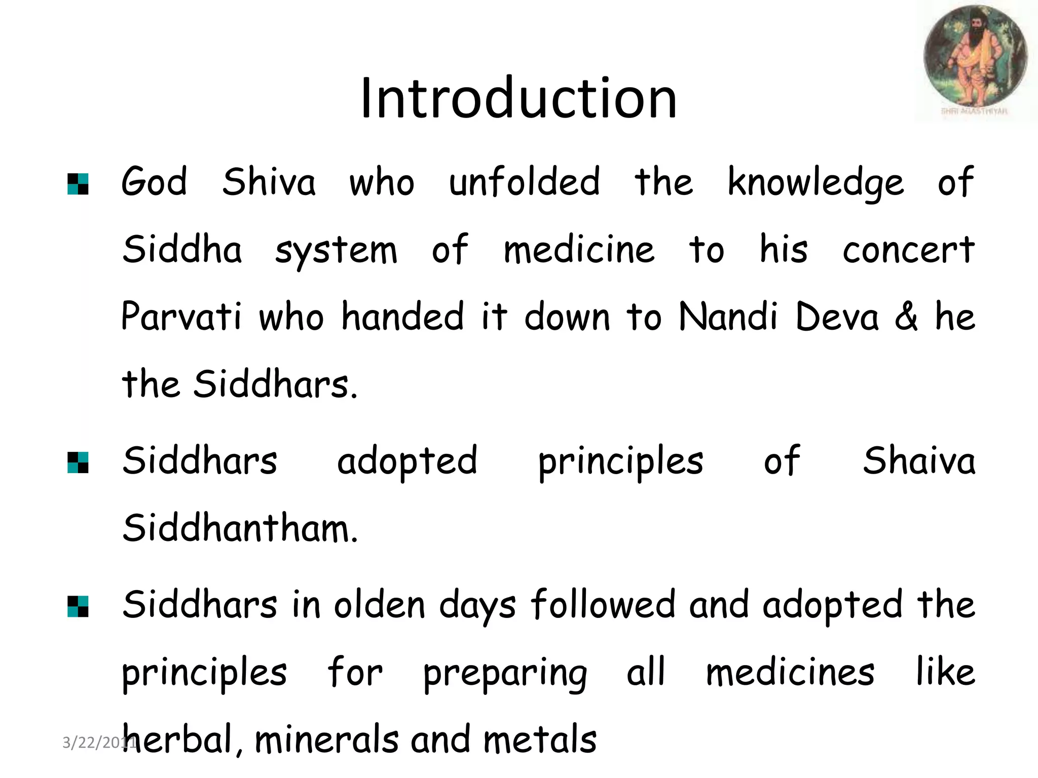 IntroductionGod Shiva who unfolded the knowledge of Siddha system of medicine to his concert Parvati who handed it down to Nandi Deva & he the Siddhars. Siddhars adopted principles of Shaiva Siddhantham.Siddhars in olden days followed and adopted the principles for preparing all medicines like herbal, minerals and metals22/03/2011