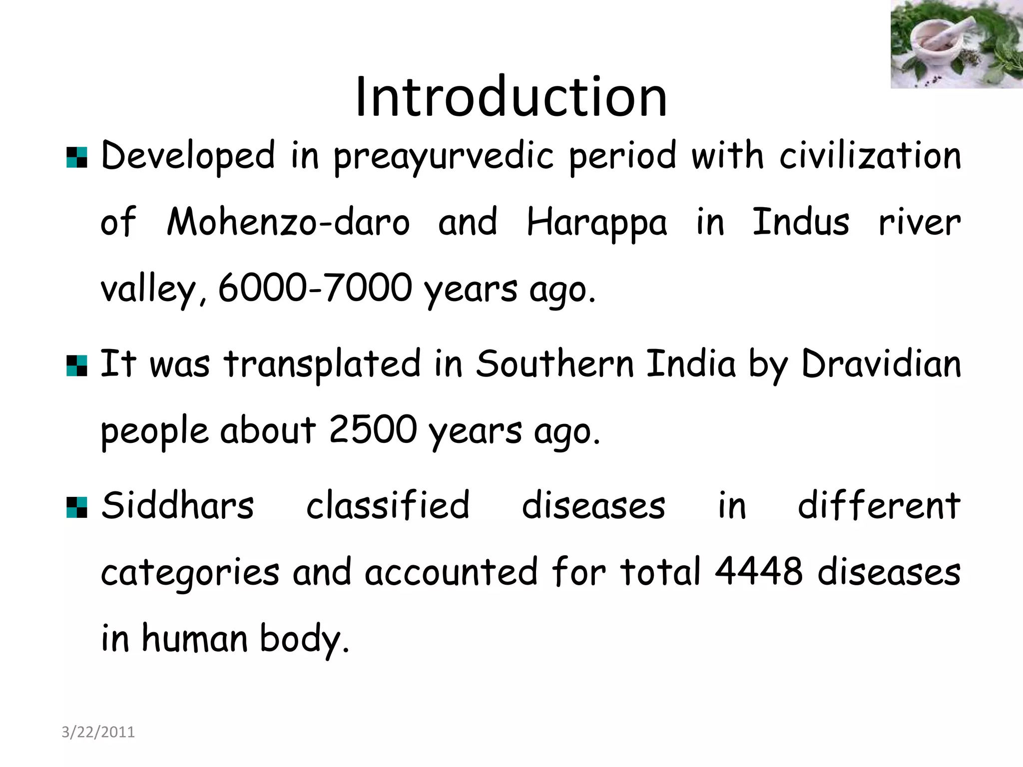 IntroductionDeveloped in preayurvedic period with civilization of Mohenzo-daro and Harappa in Indus river valley, 6000-7000 years ago.It was transplated in Southern India by Dravidian people about 2500 years ago.Siddhars classified diseases in different categories and accounted for total 4448 diseases in human body.  22/03/2011