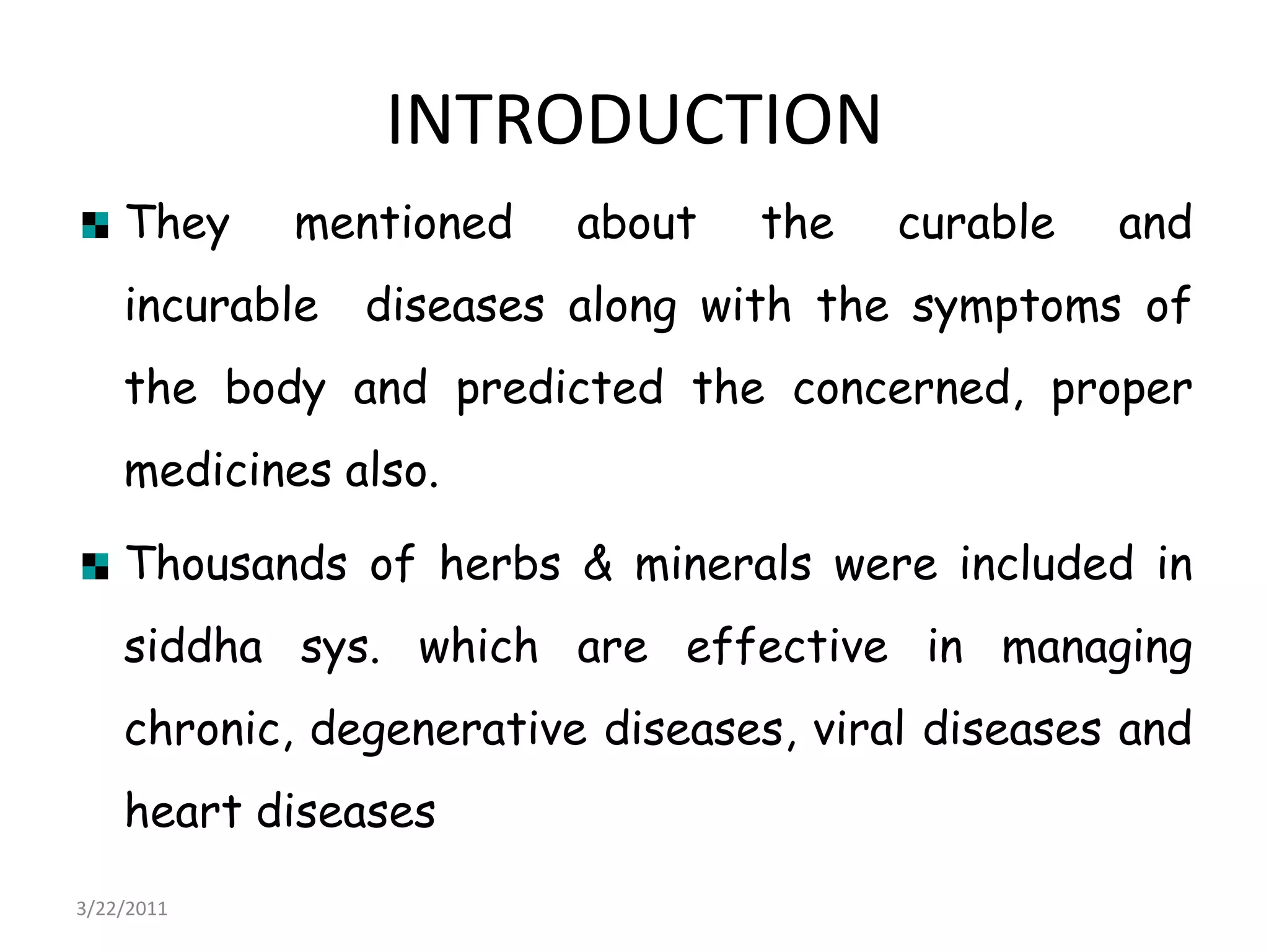 INTRODUCTIONThey mentioned about the curable and incurable  diseases along with the symptoms of the body and predicted the concerned, proper medicines also. Thousands of herbs & minerals were included in siddha sys. which are effective in managing chronic, degenerative diseases, viral diseases and heart diseases22/03/2011