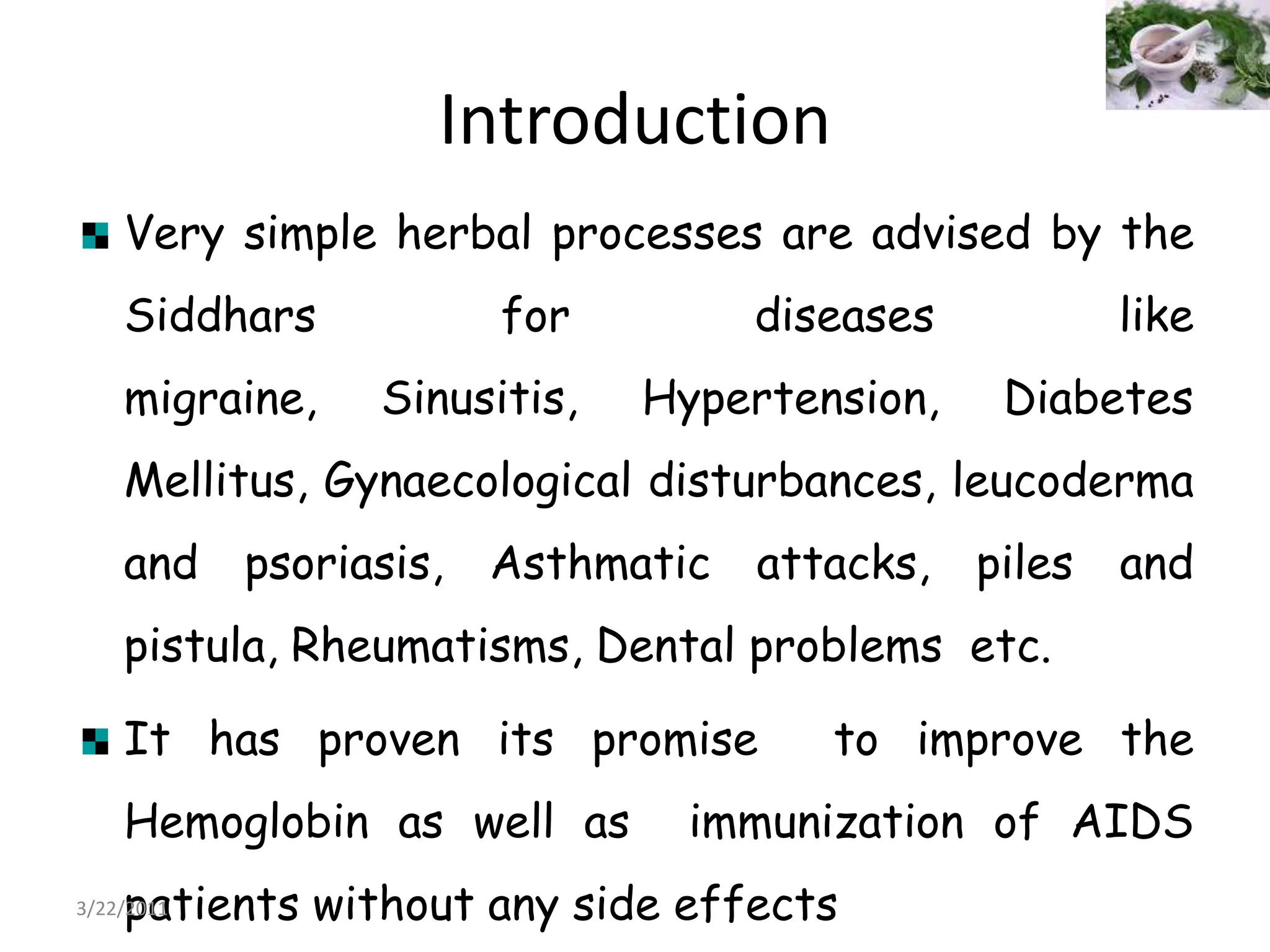 IntroductionVery simple herbal processes are advised by the Siddhars for diseases like migraine, Sinusitis, Hypertension, Diabetes Mellitus, Gynaecological disturbances, leucoderma and psoriasis, Asthmatic attacks, piles and pistula, Rheumatisms, Dental problems  etc.It has proven its promise  to improve the Hemoglobin as well as  immunization of AIDS patients without any side effects22/03/2011