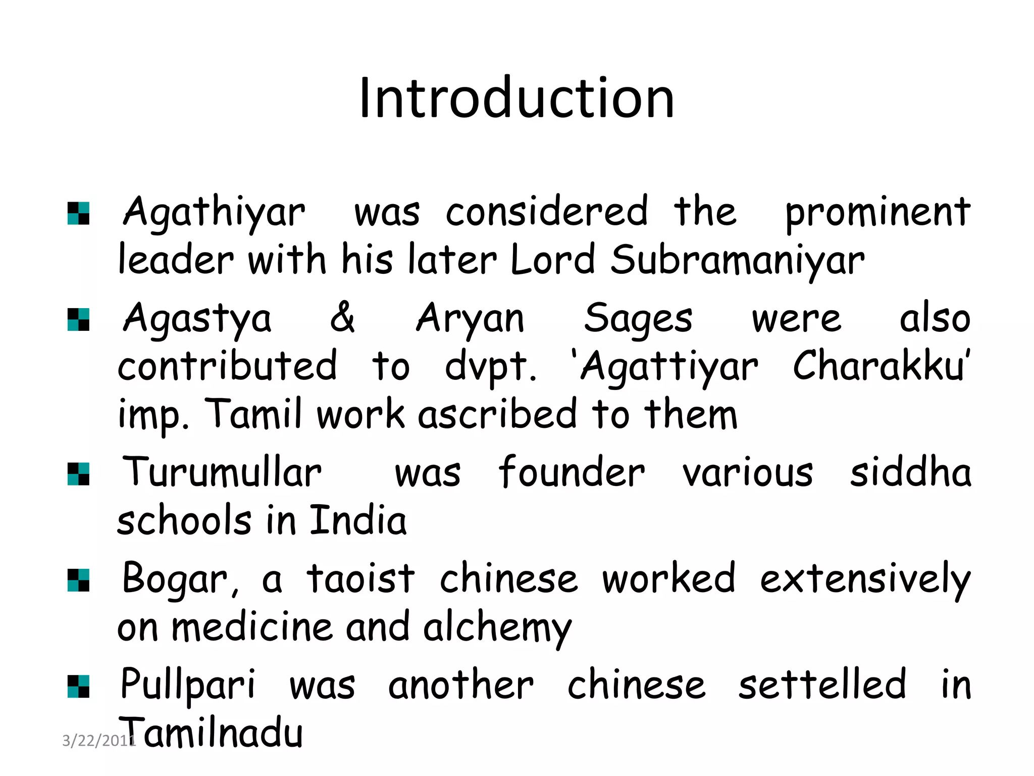 IntroductionAgathiyar  was considered the  prominent leader with his later Lord SubramaniyarAgastya & Aryan Sages were also contributed to dvpt. ‘AgattiyarCharakku’ imp. Tamil work ascribed to themTurumullar  was founder various siddha schools in IndiaBogar, a taoistchinese worked extensively on medicine and alchemyPullpari was another chinesesettelled in Tamilnadu22/03/2011