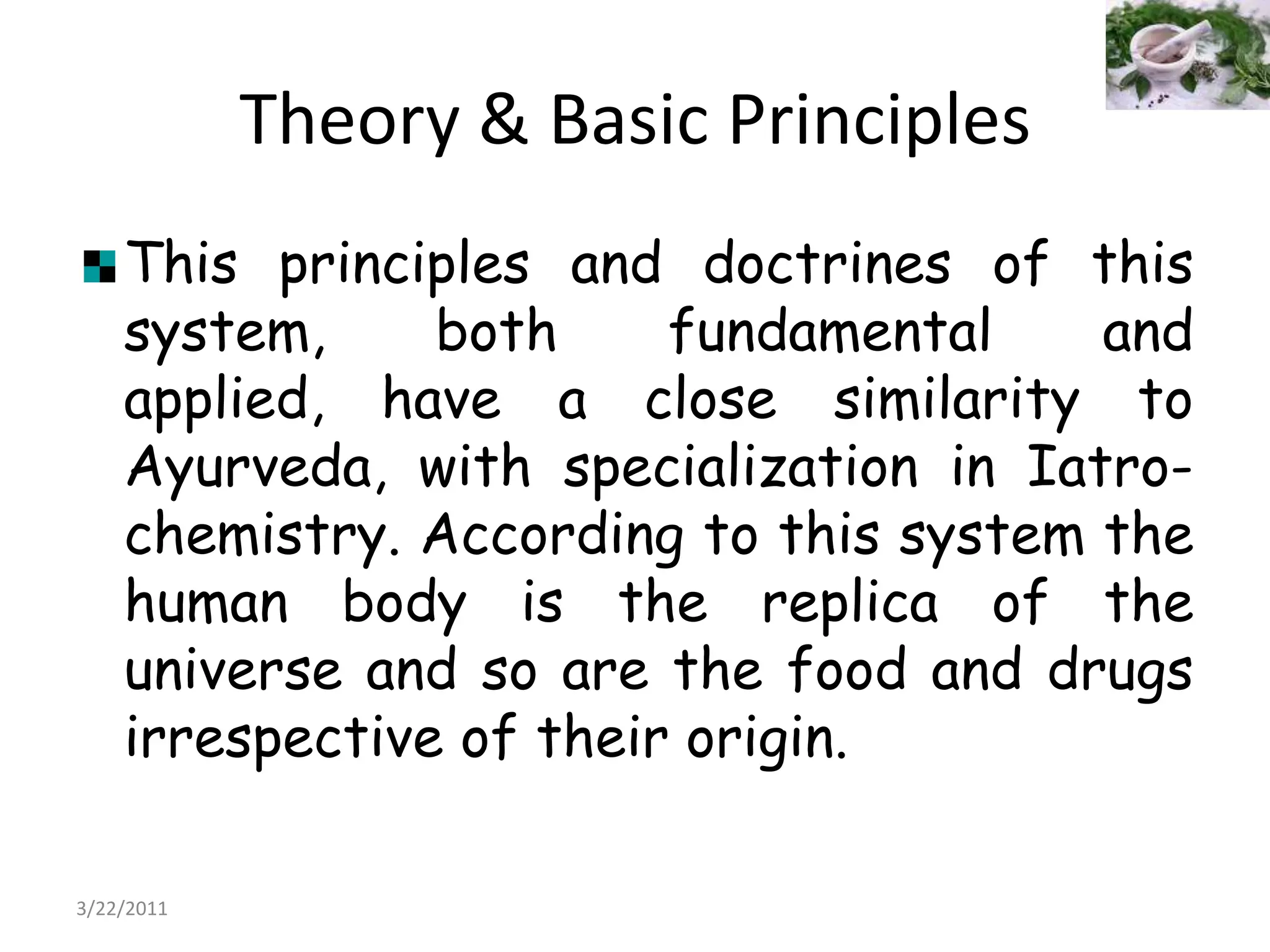 Theory & Basic PrinciplesThis principles and doctrines of this system, both fundamental and applied, have a close similarity to Ayurveda, with specialization in Iatro-chemistry. According to this system the human body is the replica of the universe and so are the food and drugs irrespective of their origin.22/03/2011