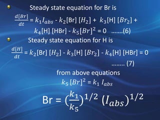 Steady state equation for Br is
𝑑[𝐵𝑟]
𝑑𝑡
= 𝑘1 𝐼 𝑎𝑏𝑠 - 𝑘2[Br] [𝐻2] + 𝑘3[H] [𝐵𝑟2] +
𝑘4[H] [HBr] - 𝑘5[𝐵𝑟]2
= 0 …….(6)
Steady state equation for H is
𝑑[𝐻]
𝑑𝑡
= 𝑘2[Br] [𝐻2] - 𝑘3[H] [𝐵𝑟2] - 𝑘4[H] [HBr] = 0
…….. (7)
from above equations
𝑘5 [𝐵𝑟]2
= 𝑘1 𝐼 𝑎𝑏𝑠
Br = (
𝑘1
𝑘5
)1/2
(𝐼 𝑎𝑏𝑠)1/2
 
