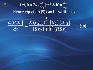 Let, k = 2𝑘2(
𝑘1
𝑘5
)1/2
& k´ =
𝒌 𝟒
𝒌 𝟑
Hence equation (9) can be written as
𝑑[𝐻𝐵𝑟]
𝑑𝑡
=
𝒌 (𝐼 𝑎𝑏𝑠)
1
2 𝐻2 [𝐵𝑟2]
𝑩𝒓 𝟐 +k´ [𝑯𝑩𝒓]
…..(10)
 
