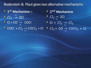 Bodenstein & Plautgivestwoalternativemechanisms
𝟏 𝒔𝒕 Mechanism :-
𝐶𝑙2 →
←
2Cl
Cl + CO →
←
COCl
COCl + 𝐶𝑙2 →
←
𝐶𝑂𝐶𝑙2 + Cl
𝟐 𝒏𝒅 Mechanism
𝐶𝑙2 →
←
2Cl
Cl + 𝐶𝑙2 →
←
𝐶𝑙3
𝐶𝑙3 + CO →
←
𝐶𝑂𝐶𝑙2 + Cl
 
