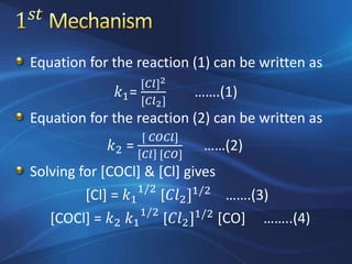 Equation for the reaction (1) can be written as
𝑘1=
[𝐶𝑙]2
[𝐶𝑙2]
…….(1)
Equation for the reaction (2) can be written as
𝑘2 =
[ 𝐶𝑂𝐶𝑙]
𝐶𝑙 [𝐶𝑂]
……(2)
Solving for [COCl] & [Cl] gives
[Cl] = 𝑘1
1/2
[𝐶𝑙2]1/2
…….(3)
[COCl] = 𝑘2 𝑘1
1/2
[𝐶𝑙2]1/2
[CO] ……..(4)
 