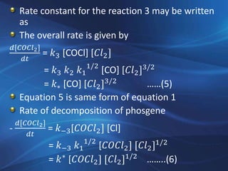 Rate constant for the reaction 3 may be written
as
The overall rate is given by
𝑑[𝐶𝑂𝐶𝑙2]
𝑑𝑡
= 𝑘3 [COCl] [𝐶𝑙2]
= 𝑘3 𝑘2 𝑘1
1/2
[CO] [𝐶𝑙2]3/2
= 𝑘∗ [CO] [𝐶𝑙2]3/2
……(5)
Equation 5 is same form of equation 1
Rate of decomposition of phosgene
-
𝑑[𝐶𝑂𝐶𝑙2]
𝑑𝑡
= 𝑘−3[𝐶𝑂𝐶𝑙2] [Cl]
= 𝑘−3 𝑘1
1/2
[𝐶𝑂𝐶𝑙2] [𝐶𝑙2]1/2
= 𝑘∗
[𝐶𝑂𝐶𝑙2] [𝐶𝑙2]1/2
……..(6)
 