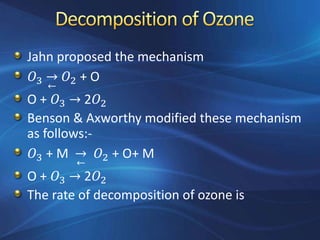 Jahn proposed the mechanism
𝑂3 →
←
𝑂2 + O
O + 𝑂3 → 2𝑂2
Benson & Axworthy modified these mechanism
as follows:-
𝑂3 + M →
←
𝑂2 + O+ M
O + 𝑂3 → 2𝑂2
The rate of decomposition of ozone is
 