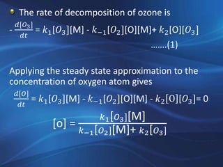 The rate of decomposition of ozone is
-
𝑑[𝑂3]
𝑑𝑡
= 𝑘1[𝑂3][M] - 𝑘−1[𝑂2][O][M]+ 𝑘2[O][𝑂3]
…….(1)
Applying the steady state approximation to the
concentration of oxygen atom gives
𝑑[𝑂]
𝑑𝑡
= 𝑘1[𝑂3][M] - 𝑘−1[𝑂2][O][M] - 𝑘2 O [𝑂3]= 0
[o] =
𝑘1[ 𝑂3][M]
𝑘−1[ 𝑂2][M]+ 𝑘2[ 𝑂3]
 
