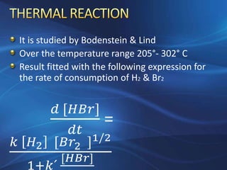 It is studied by Bodenstein & Lind
Over the temperature range 205°- 302° C
Result fitted with the following expression for
the rate of consumption of H2 & Br2
𝑑 [𝐻𝐵𝑟]
𝑑𝑡
=
𝑘 𝐻2 [𝐵𝑟2 ]1/2
1+𝑘´
[𝐻𝐵𝑟]
 