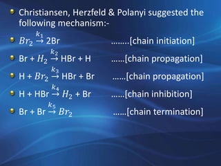 Christiansen, Herzfeld & Polanyi suggested the
following mechanism:-
𝐵𝑟2 →
𝑘1
2Br ……..[chain initiation]
Br + 𝐻2 →
𝑘2
HBr + H ……[chain propagation]
H + 𝐵𝑟2 →
𝑘3
HBr + Br ……[chain propagation]
H + HBr →
𝑘4
𝐻2 + Br ……[chain inhibition]
Br + Br →
𝑘5
𝐵𝑟2 ……[chain termination]
 