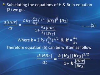 Substiuting the equations of H & Br in equation
(2) we get
𝑑[𝐻𝐵𝑟]
𝑑𝑡
=
2 𝑘2 (
𝑘1
𝑘5
)1/2 [𝐵𝑟2]
1
2 [𝐻2]
1+
𝑘4 [𝐻𝐵𝑟]
𝑘3 [𝐵𝑟2]
………(5)
Where k = 2 𝑘2 (
𝑘1
𝑘5
)1/2
& k‘ =
𝒌 𝟒
𝒌 𝟑
Therefore equation (5) can be written as follow
𝑑[𝐻𝐵𝑟}
𝑑𝑡
=
𝒌 [𝑯 𝟐] [𝑩𝒓 𝟐] 𝟏/𝟐
𝟏+ 𝒌′
[𝑯𝑩𝒓]
[𝑩𝒓 𝟐]
 