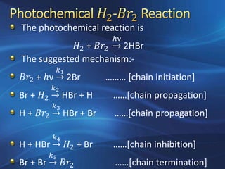 The photochemical reaction is
𝐻2 + 𝐵𝑟2
ℎν
2HBr
The suggested mechanism:-
𝐵𝑟2 + ℎν →
𝑘1
2Br ……… [chain initiation]
Br + 𝐻2 →
𝑘2
HBr + H ……[chain propagation]
H + 𝐵𝑟2 →
𝑘3
HBr + Br ……[chain propagation]
H + HBr →
𝑘4
𝐻2 + Br ……[chain inhibition]
Br + Br →
𝑘5
𝐵𝑟2 ……[chain termination]
 