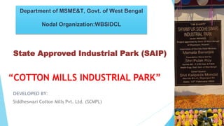 “COTTON MILLS INDUSTRIAL PARK”
DEVELOPED BY:
Siddheswari Cotton Mills Pvt. Ltd. (SCMPL)
Department of MSME&T, Govt. of West Bengal
Nodal Organization:WBSIDCL
State Approved Industrial Park (SAIP)
 