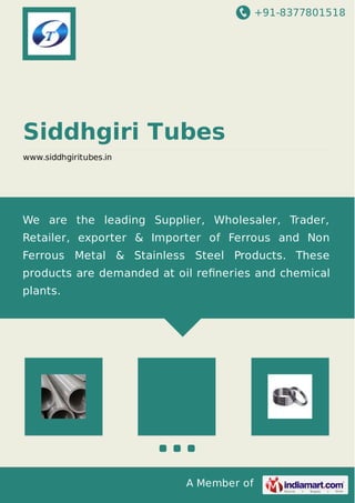 +91-8377801518
A Member of
Siddhgiri Tubes
www.siddhgiritubes.in
We are the leading Supplier, Wholesaler, Trader,
Retailer, exporter & Importer of Ferrous and Non
Ferrous Metal & Stainless Steel Products. These
products are demanded at oil reﬁneries and chemical
plants.
 