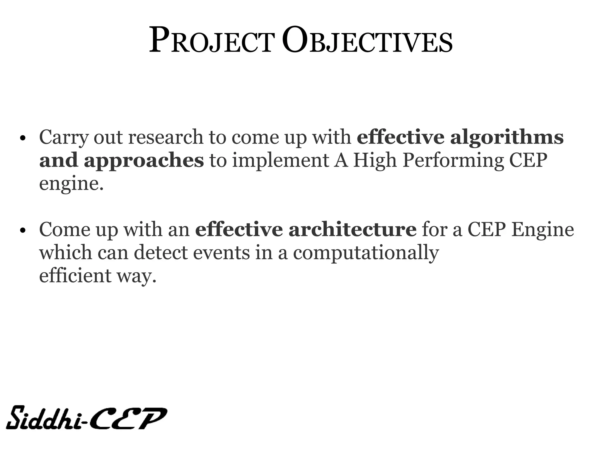 PROJECT OBJECTIVES

• Carry out research to come up with effective algorithms
  and approaches to implement A High Performing CEP
  engine.

• Come up with an effective architecture for a CEP Engine
  which can detect events in a computationally
  efficient way.
 