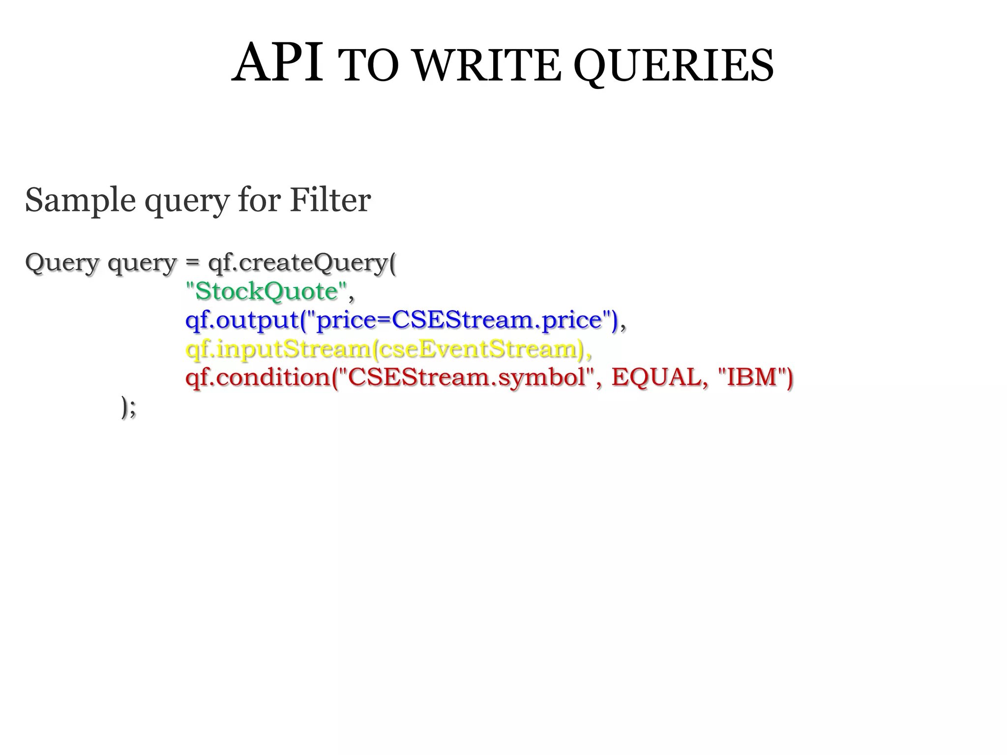 API TO WRITE QUERIES

Sample query for Filter
Query query = qf.createQuery(
            "StockQuote",
            qf.output("price=CSEStream.price"),
            qf.inputStream(cseEventStream),
            qf.condition("CSEStream.symbol", EQUAL, "IBM")
       );
 